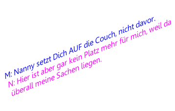 M: Nanny setzt Dich AUF die Couch, nicht davor.
N: Hier ist aber gar kein Platz mehr für mich, weil da überall meine Sachen liegen.